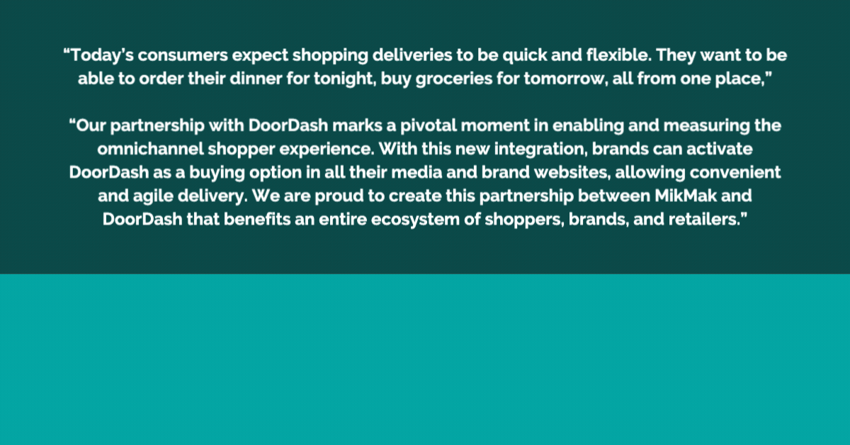 Quote image <“Today’s consumers expect shopping deliveries to be quick and flexible. They want to be able to order their dinner for tonight, buy groceries for tomorrow, all from one place,” said Rachel Tipograph, Founder and CEO of MikMak. “Our partnership with DoorDash marks a pivotal moment in enabling and measuring the omnichannel shopper experience. With this new integration, brands can activate DoorDash as a buying option in all their media and brand websites, allowing convenient and agile delivery. We are proud to create this partnership between MikMak and DoorDash that benefits an entire ecosystem of shoppers, brands, and retailers.”>